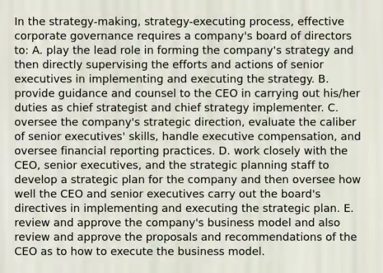 In the strategy-making, strategy-executing process, effective corporate governance requires a company's board of directors to: A. play the lead role in forming the company's strategy and then directly supervising the efforts and actions of senior executives in implementing and executing the strategy. B. provide guidance and counsel to the CEO in carrying out his/her duties as chief strategist and chief strategy implementer. C. oversee the company's strategic direction, evaluate the caliber of senior executives' skills, handle executive compensation, and oversee financial reporting practices. D. work closely with the CEO, senior executives, and the strategic planning staff to develop a strategic plan for the company and then oversee how well the CEO and senior executives carry out the board's directives in implementing and executing the strategic plan. E. review and approve the company's business model and also review and approve the proposals and recommendations of the CEO as to how to execute the business model.