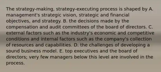 The strategy-making, strategy-executing process is shaped by A. management's strategic vision, strategic and financial objectives, and strategy. B. the decisions made by the compensation and audit committees of the board of directors. C. external factors such as the industry's economic and competitive conditions and internal factors such as the company's collection of resources and capabilities. D. the challenges of developing a sound business model. E. top executives and the board of directors; very few managers below this level are involved in the process.