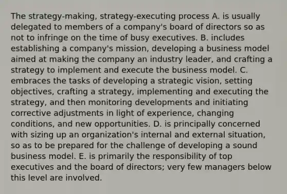 The strategy-making, strategy-executing process A. is usually delegated to members of a company's board of directors so as not to infringe on the time of busy executives. B. includes establishing a company's mission, developing a business model aimed at making the company an industry leader, and crafting a strategy to implement and execute the business model. C. embraces the tasks of developing a strategic vision, setting objectives, crafting a strategy, implementing and executing the strategy, and then monitoring developments and initiating corrective adjustments in light of experience, changing conditions, and new opportunities. D. is principally concerned with sizing up an organization's internal and external situation, so as to be prepared for the challenge of developing a sound business model. E. is primarily the responsibility of top executives and the board of directors; very few managers below this level are involved.