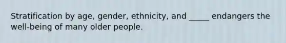 Stratification by age, gender, ethnicity, and _____ endangers the well-being of many older people.