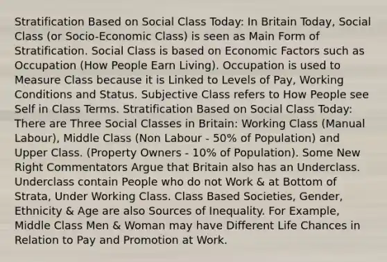 Stratification Based on Social Class Today: In Britain Today, Social Class (or Socio-Economic Class) is seen as Main Form of Stratification. Social Class is based on Economic Factors such as Occupation (How People Earn Living). Occupation is used to Measure Class because it is Linked to Levels of Pay, Working Conditions and Status. Subjective Class refers to How People see Self in Class Terms. Stratification Based on Social Class Today: There are Three Social Classes in Britain: Working Class (Manual Labour), Middle Class (Non Labour - 50% of Population) and Upper Class. (Property Owners - 10% of Population). Some New Right Commentators Argue that Britain also has an Underclass. Underclass contain People who do not Work & at Bottom of Strata, Under Working Class. Class Based Societies, Gender, Ethnicity & Age are also Sources of Inequality. For Example, Middle Class Men & Woman may have Different Life Chances in Relation to Pay and Promotion at Work.