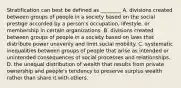 Stratification can best be defined as ________ A. divisions created between groups of people in a society based on the social prestige accorded by a person's occupation, lifestyle, or membership in certain organizations. B. divisions created between groups of people in a society based on laws that distribute power unevenly and limit social mobility. C. systematic inequalities between groups of people that arise as intended or unintended consequences of social processes and relationships. D. the unequal distribution of wealth that results from private ownership and people's tendency to preserve surplus wealth rather than share it with others.