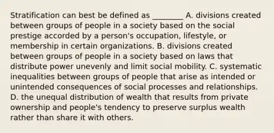 Stratification can best be defined as ________ A. divisions created between groups of people in a society based on the social prestige accorded by a person's occupation, lifestyle, or membership in certain organizations. B. divisions created between groups of people in a society based on laws that distribute power unevenly and limit social mobility. C. systematic inequalities between groups of people that arise as intended or unintended consequences of social processes and relationships. D. the unequal distribution of wealth that results from private ownership and people's tendency to preserve surplus wealth rather than share it with others.