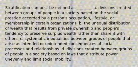 Stratification can best be defined as ________ a. divisions created between groups of people in a society based on the social prestige accorded by a person's occupation, lifestyle, or membership in certain organizations. b. the unequal distribution of wealth that results from private ownership and people's tendency to preserve surplus wealth rather than share it with others. c. systematic inequalities between groups of people that arise as intended or unintended consequences of social processes and relationships. d. divisions created between groups of people in a society based on laws that distribute power unevenly and limit social mobility.