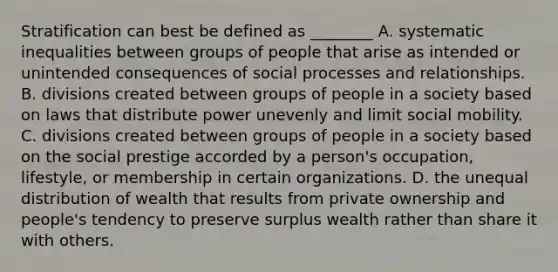 Stratification can best be defined as ________ A. systematic inequalities between groups of people that arise as intended or unintended consequences of social processes and relationships. B. divisions created between groups of people in a society based on laws that distribute power unevenly and limit social mobility. C. divisions created between groups of people in a society based on the social prestige accorded by a person's occupation, lifestyle, or membership in certain organizations. D. the unequal distribution of wealth that results from private ownership and people's tendency to preserve surplus wealth rather than share it with others.