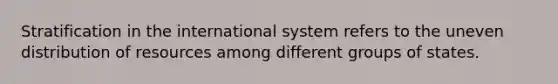 Stratification in the international system refers to the uneven distribution of resources among different groups of states.