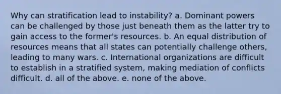 Why can stratification lead to instability? a. Dominant powers can be challenged by those just beneath them as the latter try to gain access to the former's resources. b. An equal distribution of resources means that all states can potentially challenge others, leading to many wars. c. International organizations are difficult to establish in a stratified system, making mediation of conflicts difficult. d. all of the above. e. none of the above.