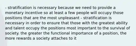 - stratification is necessary because we need to provide a monetary incentive so at least a few people will occupy those positions that are the most unpleasant - stratification is necessary in order to ensure that those with the greatest ability and talent occupy the positions most important to the survival of society. the greater the functional importance of a position, the more rewards a society attaches to it