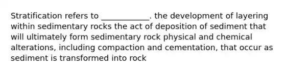 Stratification refers to ____________. the development of layering within sedimentary rocks the act of deposition of sediment that will ultimately form sedimentary rock physical and chemical alterations, including compaction and cementation, that occur as sediment is transformed into rock