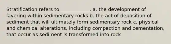 Stratification refers to ____________. a. the development of layering within sedimentary rocks b. the act of deposition of sediment that will ultimately form sedimentary rock c. physical and chemical alterations, including compaction and cementation, that occur as sediment is transformed into rock