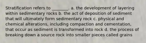 Stratification refers to ________. a. the development of layering within sedimentary rocks b. the act of deposition of sediment that will ultimately form sedimentary rock c. physical and chemical alterations, including compaction and cementation, that occur as sediment is transformed into rock d. the process of breaking down a source rock into smaller pieces called grains