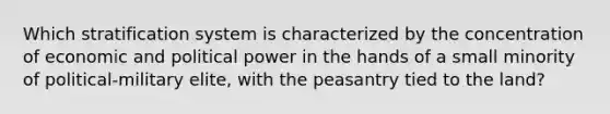 Which stratification system is characterized by the concentration of economic and political power in the hands of a small minority of political-military elite, with the peasantry tied to the land?