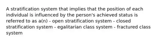 A stratification system that implies that the position of each individual is influenced by the person's achieved status is referred to as a(n) - open stratification system - closed stratification system - egalitarian class system - fractured class system