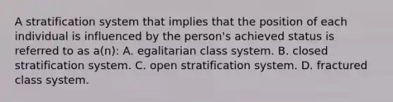 A stratification system that implies that the position of each individual is influenced by the person's achieved status is referred to as a(n): A. egalitarian class system. B. closed stratification system. C. open stratification system. D. fractured class system.