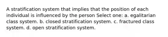 A stratification system that implies that the position of each individual is influenced by the person Select one: a. egalitarian class system. b. closed stratification system. c. fractured class system. d. open stratification system.