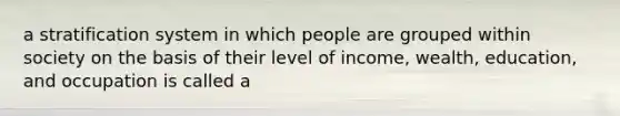 a stratification system in which people are grouped within society on the basis of their level of income, wealth, education, and occupation is called a