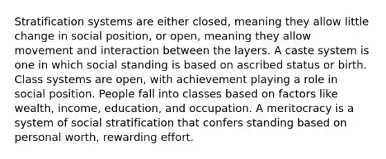 Stratification systems are either closed, meaning they allow little change in social position, or open, meaning they allow movement and interaction between the layers. A caste system is one in which social standing is based on ascribed status or birth. Class systems are open, with achievement playing a role in social position. People fall into classes based on factors like wealth, income, education, and occupation. A meritocracy is a system of social stratification that confers standing based on personal worth, rewarding effort.