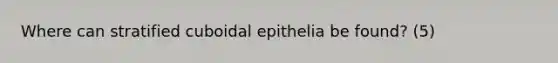 Where can stratified cuboidal epithelia be found? (5)