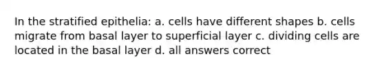 In the stratified epithelia: a. cells have different shapes b. cells migrate from basal layer to superficial layer c. dividing cells are located in the basal layer d. all answers correct