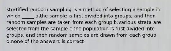 stratified random sampling is a method of selecting a sample in which _____ a.the sample is first divided into groups, and then random samples are taken from each group b.various strata are selected from the sample c.the population is first divided into groups, and then random samples are drawn from each group d.none of the answers is correct