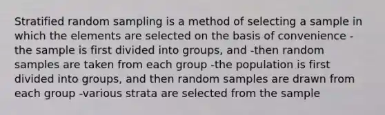 Stratified random sampling is a method of selecting a sample in which the elements are selected on the basis of convenience -the sample is first divided into groups, and -then random samples are taken from each group -the population is first divided into groups, and then random samples are drawn from each group -various strata are selected from the sample