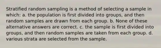 Stratified random sampling is a method of selecting a sample in which: a. the population is first divided into groups, and then random samples are drawn from each group. b. None of these alternative answers are correct. c. the sample is first divided into groups, and then random samples are taken from each group. d. various strata are selected from the sample.