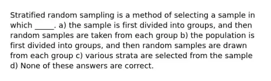 Stratified random sampling is a method of selecting a sample in which _____. a) the sample is first divided into groups, and then random samples are taken from each group b) the population is first divided into groups, and then random samples are drawn from each group c) various strata are selected from the sample d) None of these answers are correct.