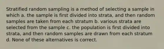 Stratified random sampling is a method of selecting a sample in which a. the sample is first divided into strata, and then random samples are taken from each stratum b. various strata are selected from the sample c. the population is first divided into strata, and then random samples are drawn from each stratum d. None of these alternatives is correct.