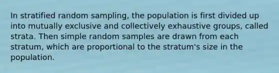 In stratified random sampling, the population is first divided up into mutually exclusive and collectively exhaustive groups, called strata. Then simple random samples are drawn from each stratum, which are proportional to the stratum's size in the population.