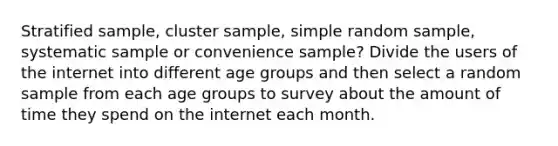 Stratified sample, cluster sample, simple random sample, systematic sample or convenience sample? Divide the users of the internet into different age groups and then select a random sample from each age groups to survey about the amount of time they spend on the internet each month.