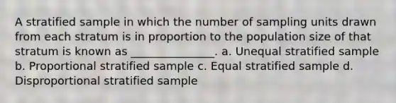 A stratified sample in which the number of sampling units drawn from each stratum is in proportion to the <a href='https://www.questionai.com/knowledge/ky6cOLfE8A-population-size' class='anchor-knowledge'>population size</a> of that stratum is known as _______________. a. Unequal stratified sample b. Proportional stratified sample c. Equal stratified sample d. Disproportional stratified sample