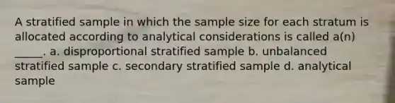 A stratified sample in which the sample size for each stratum is allocated according to analytical considerations is called a(n) _____. a. disproportional stratified sample b. unbalanced stratified sample c. secondary stratified sample d. analytical sample