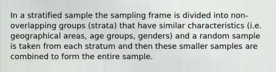 In a stratified sample the sampling frame is divided into non-overlapping groups (strata) that have similar characteristics (i.e. geographical areas, age groups, genders) and a random sample is taken from each stratum and then these smaller samples are combined to form the entire sample.