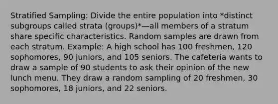 Stratified Sampling: Divide the entire population into *distinct subgroups called strata (groups)*—all members of a stratum share specific characteristics. Random samples are drawn from each stratum. Example: A high school has 100 freshmen, 120 sophomores, 90 juniors, and 105 seniors. The cafeteria wants to draw a sample of 90 students to ask their opinion of the new lunch menu. They draw a random sampling of 20 freshmen, 30 sophomores, 18 juniors, and 22 seniors.