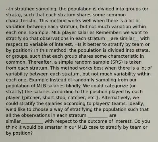 --In stratified sampling, the population is divided into groups (or strata), such that each stratum shares some common characteristic. This method works well when there is a lot of variation between each stratum, but not much variation within each one. Example: MLB player salaries Remember: we want to stratify so that observations in each stratum __are similar__ with respect to variable of interest. --Is it better to stratify by team or by position? In this method, the population is divided into strata, or groups, such that each group shares some characteristic in common. Thereafter, a simple random sample (SRS) is taken from each stratum. This method works best when there is a lot of variability between each stratum, but not much variability within each one. Example Instead of randomly sampling from our population of MLB salaries blindly. We could categorize (or stratify) the salaries according to the position played by each player (pitcher, short-stop, catcher, etc.). Alternatively, we could stratify the salaries according to players' teams. Ideally, we'd like to choose a way of stratifying the population such that all the observations in each stratum _________ are similar__________ with respect to the outcome of interest. Do you think it would be smarter in our MLB case to stratify by team or by position?