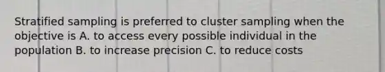 Stratified sampling is preferred to cluster sampling when the objective is A. to access every possible individual in the population B. to increase precision C. to reduce costs