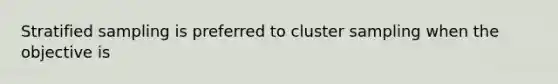 Stratified sampling is preferred to cluster sampling when the objective is