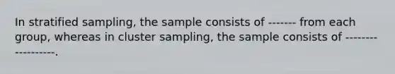 In stratified sampling, the sample consists of ------- from each group, whereas in cluster sampling, the sample consists of ------------------.