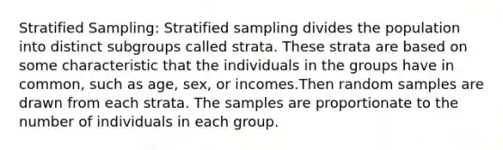 Stratified Sampling: Stratified sampling divides the population into distinct subgroups called strata. These strata are based on some characteristic that the individuals in the groups have in common, such as age, sex, or incomes.Then random samples are drawn from each strata. The samples are proportionate to the number of individuals in each group.