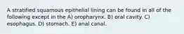 A stratified squamous epithelial lining can be found in all of the following except in the A) oropharynx. B) oral cavity. C) esophagus. D) stomach. E) anal canal.