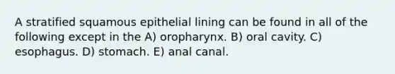 A stratified squamous epithelial lining can be found in all of the following except in the A) oropharynx. B) oral cavity. C) esophagus. D) stomach. E) anal canal.