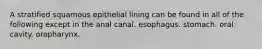 A stratified squamous epithelial lining can be found in all of the following except in the anal canal. esophagus. stomach. oral cavity. oropharynx.