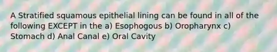 A Stratified squamous epithelial lining can be found in all of the following EXCEPT in the a) Esophogous b) Oropharynx c) Stomach d) Anal Canal e) Oral Cavity