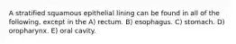 A stratified squamous epithelial lining can be found in all of the following, except in the A) rectum. B) esophagus. C) stomach. D) oropharynx. E) oral cavity.
