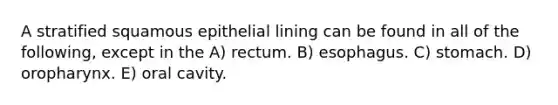 A stratified squamous epithelial lining can be found in all of the following, except in the A) rectum. B) esophagus. C) stomach. D) oropharynx. E) oral cavity.