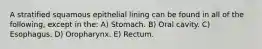 A stratified squamous epithelial lining can be found in all of the following, except in the: A) Stomach. B) Oral cavity. C) Esophagus. D) Oropharynx. E) Rectum.