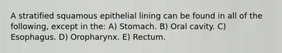 A stratified squamous epithelial lining can be found in all of the following, except in the: A) Stomach. B) Oral cavity. C) Esophagus. D) Oropharynx. E) Rectum.