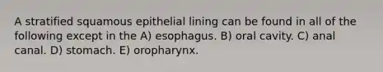 A stratified squamous epithelial lining can be found in all of the following except in the A) esophagus. B) oral cavity. C) anal canal. D) stomach. E) oropharynx.