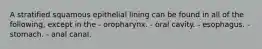 A stratified squamous epithelial lining can be found in all of the following, except in the - oropharynx. - oral cavity. - esophagus. - stomach. - anal canal.