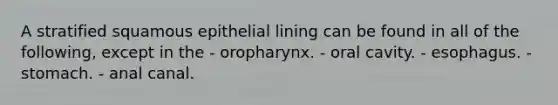 A stratified squamous epithelial lining can be found in all of the following, except in the - oropharynx. - oral cavity. - esophagus. - stomach. - anal canal.